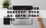 乐鱼平台 -社区盾倒计时；山东男篮集结日更衣室发声；细节引发关注；话题不断；控场能力受关注的简单介绍